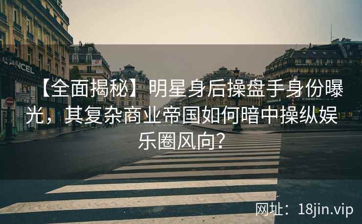 【全面揭秘】明星身后操盘手身份曝光，其复杂商业帝国如何暗中操纵娱乐圈风向？
