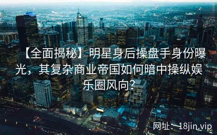 【全面揭秘】明星身后操盘手身份曝光，其复杂商业帝国如何暗中操纵娱乐圈风向？