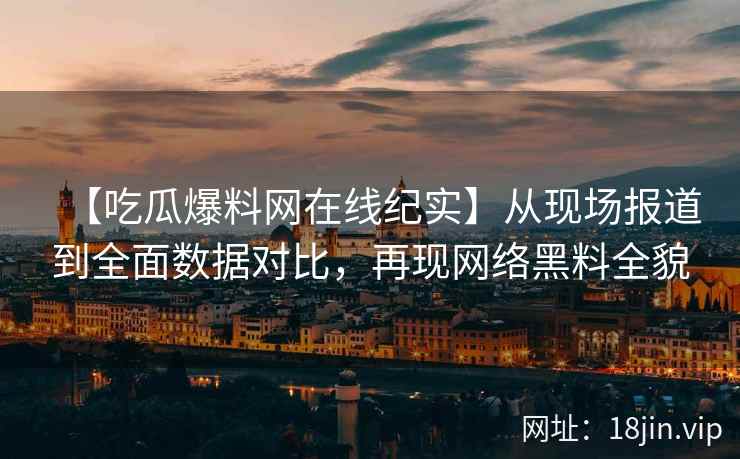【吃瓜爆料网在线纪实】从现场报道到全面数据对比，再现网络黑料全貌