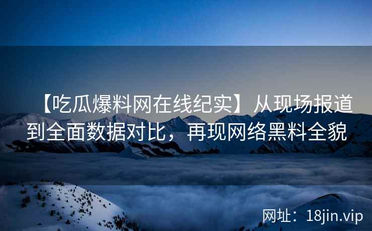 【吃瓜爆料网在线纪实】从现场报道到全面数据对比，再现网络黑料全貌