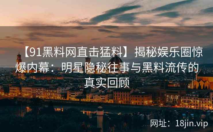 【91黑料网直击猛料】揭秘娱乐圈惊爆内幕：明星隐秘往事与黑料流传的真实回顾