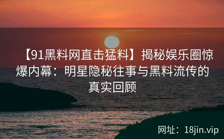 【91黑料网直击猛料】揭秘娱乐圈惊爆内幕：明星隐秘往事与黑料流传的真实回顾