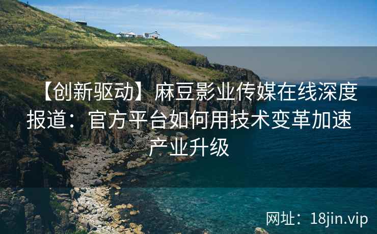 【创新驱动】麻豆影业传媒在线深度报道：官方平台如何用技术变革加速产业升级