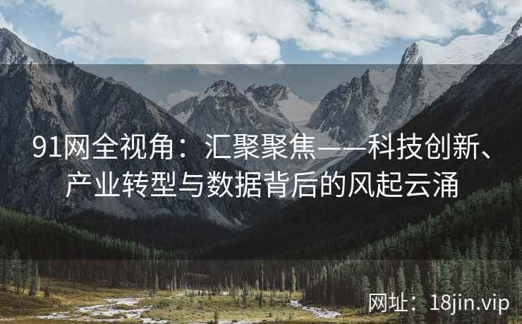 91网全视角：汇聚聚焦——科技创新、产业转型与数据背后的风起云涌
