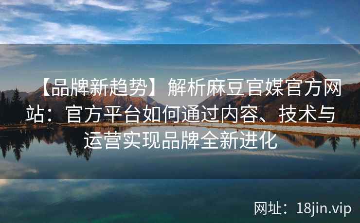 【品牌新趋势】解析麻豆官媒官方网站：官方平台如何通过内容、技术与运营实现品牌全新进化