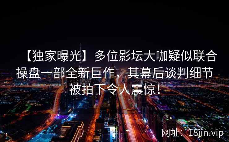 【独家曝光】多位影坛大咖疑似联合操盘一部全新巨作，其幕后谈判细节被拍下令人震惊！