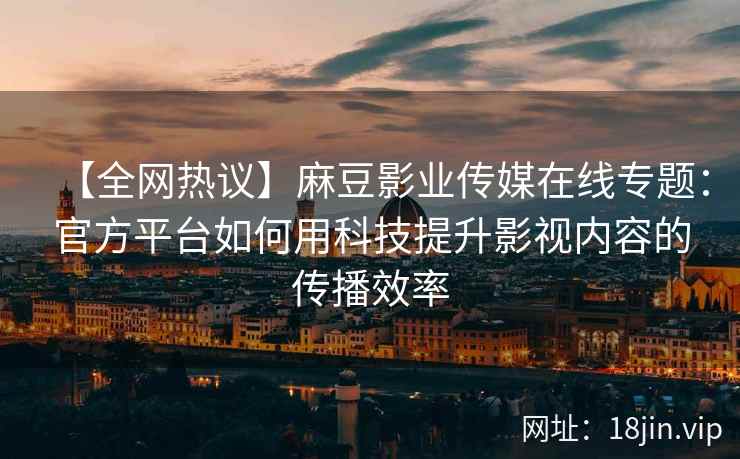 【全网热议】麻豆影业传媒在线专题：官方平台如何用科技提升影视内容的传播效率