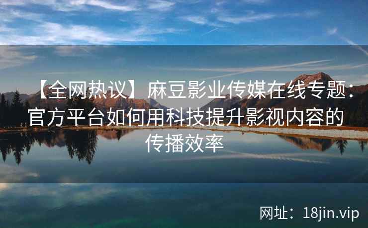 【全网热议】麻豆影业传媒在线专题：官方平台如何用科技提升影视内容的传播效率