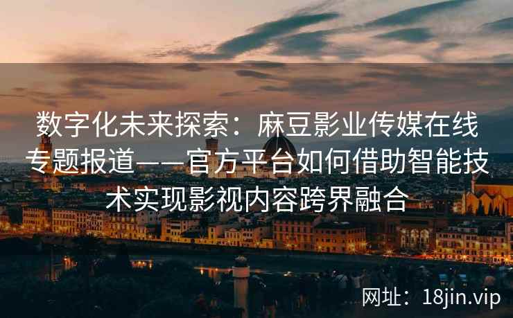 数字化未来探索：麻豆影业传媒在线专题报道——官方平台如何借助智能技术实现影视内容跨界融合