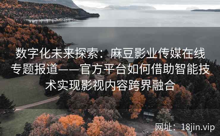 数字化未来探索：麻豆影业传媒在线专题报道——官方平台如何借助智能技术实现影视内容跨界融合