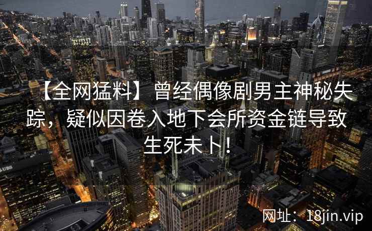 【全网猛料】曾经偶像剧男主神秘失踪，疑似因卷入地下会所资金链导致生死未卜！