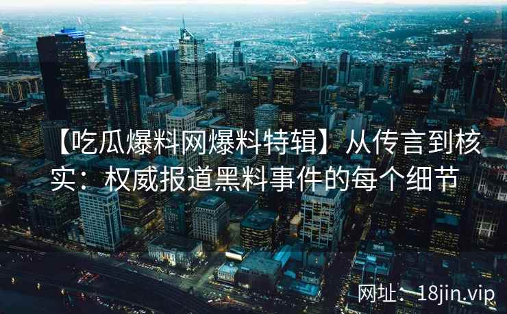 【吃瓜爆料网爆料特辑】从传言到核实：权威报道黑料事件的每个细节