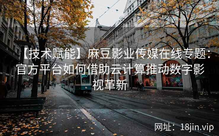 【技术赋能】麻豆影业传媒在线专题：官方平台如何借助云计算推动数字影视革新