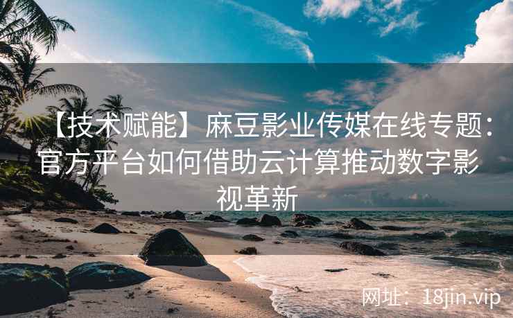 【技术赋能】麻豆影业传媒在线专题：官方平台如何借助云计算推动数字影视革新