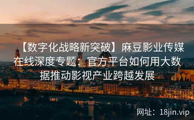 【数字化战略新突破】麻豆影业传媒在线深度专题：官方平台如何用大数据推动影视产业跨越发展