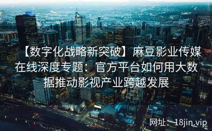 【数字化战略新突破】麻豆影业传媒在线深度专题：官方平台如何用大数据推动影视产业跨越发展