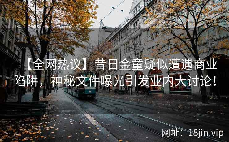 【全网热议】昔日金童疑似遭遇商业陷阱，神秘文件曝光引发业内大讨论！