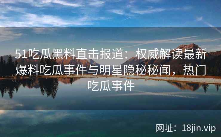 51吃瓜黑料直击报道：权威解读最新爆料吃瓜事件与明星隐秘秘闻，热门吃瓜事件