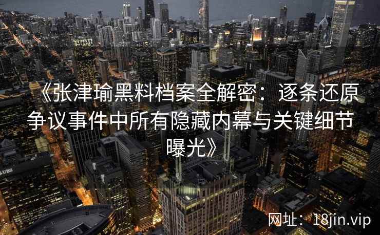 《张津瑜黑料档案全解密：逐条还原争议事件中所有隐藏内幕与关键细节曝光》