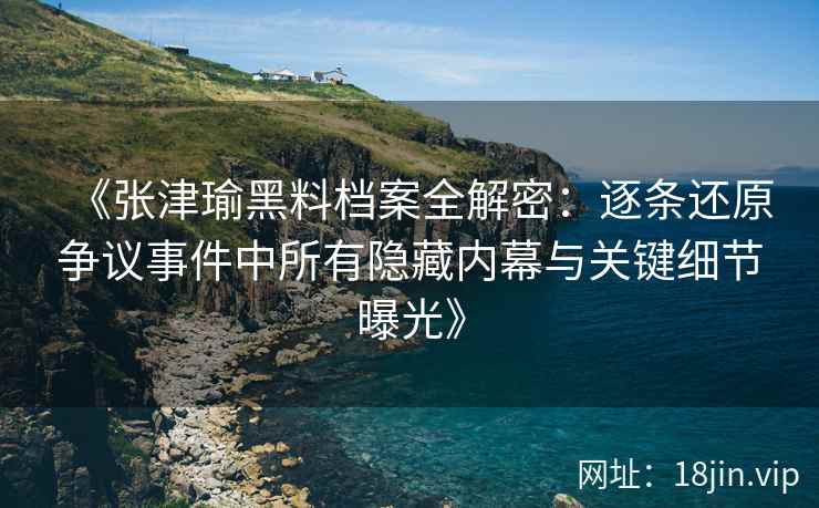 《张津瑜黑料档案全解密：逐条还原争议事件中所有隐藏内幕与关键细节曝光》