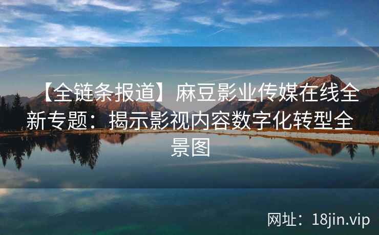 【全链条报道】麻豆影业传媒在线全新专题：揭示影视内容数字化转型全景图