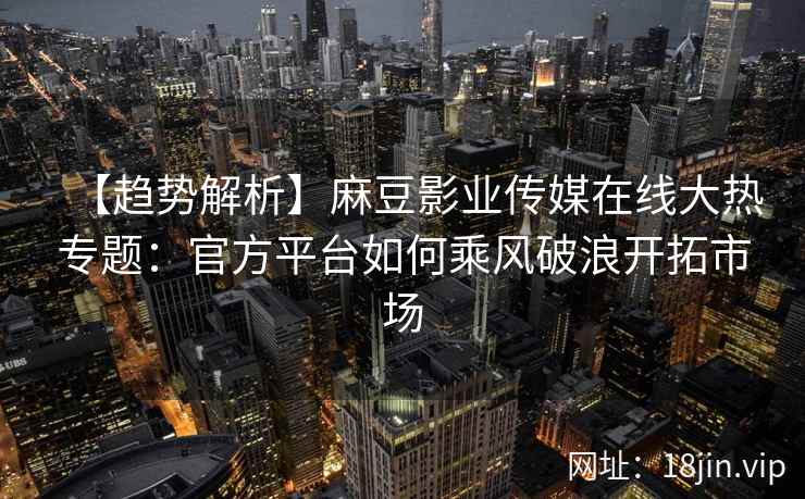 【趋势解析】麻豆影业传媒在线大热专题：官方平台如何乘风破浪开拓市场