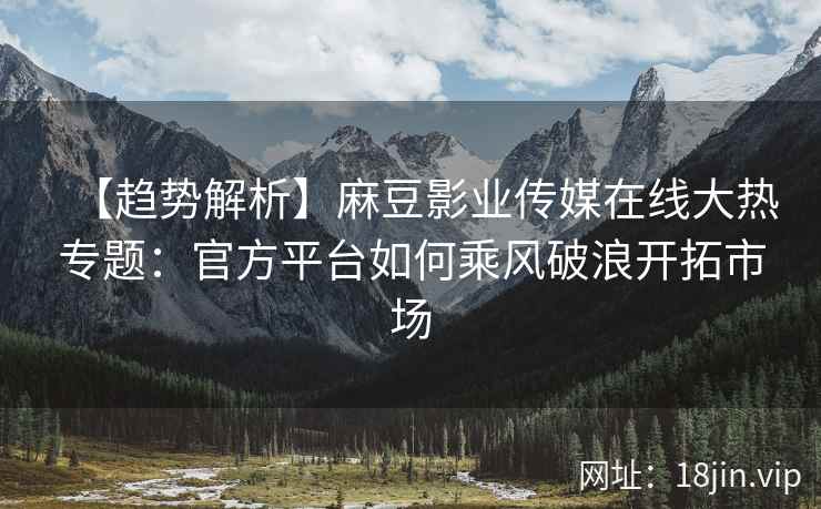 【趋势解析】麻豆影业传媒在线大热专题：官方平台如何乘风破浪开拓市场