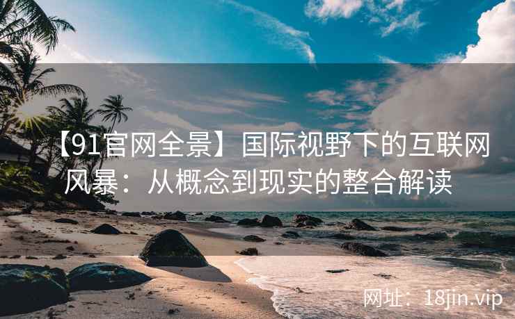 【91官网全景】国际视野下的互联网风暴：从概念到现实的整合解读