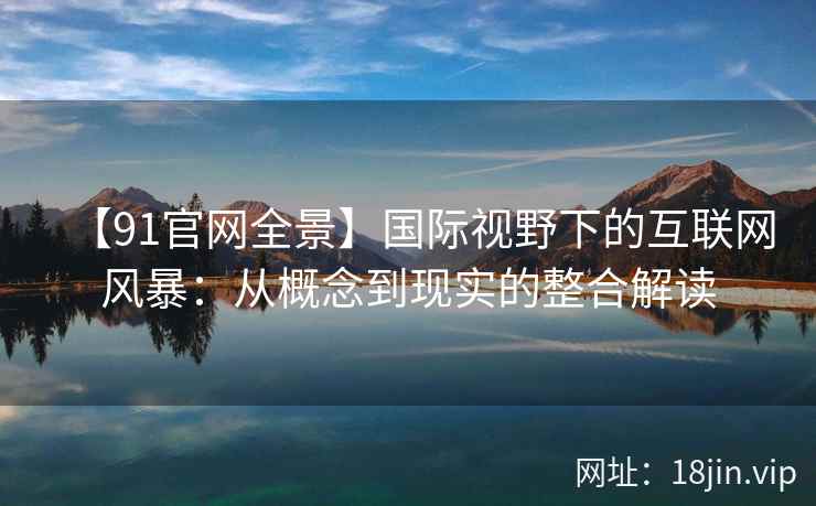 【91官网全景】国际视野下的互联网风暴：从概念到现实的整合解读