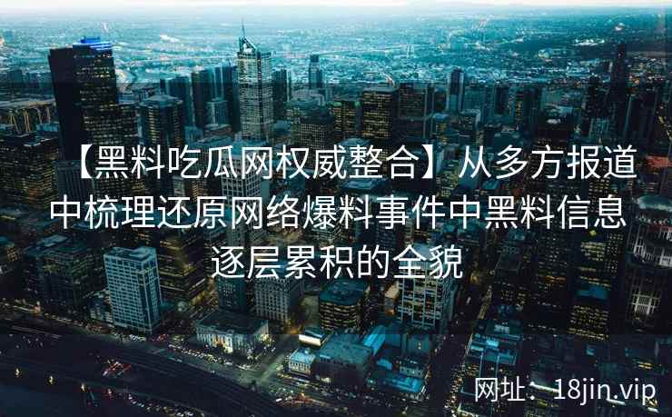 【黑料吃瓜网权威整合】从多方报道中梳理还原网络爆料事件中黑料信息逐层累积的全貌