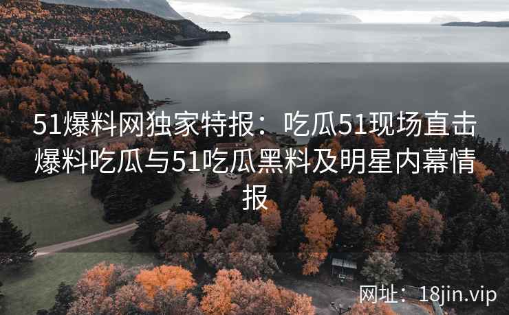 51爆料网独家特报：吃瓜51现场直击爆料吃瓜与51吃瓜黑料及明星内幕情报