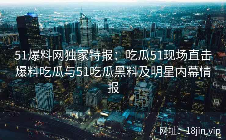 51爆料网独家特报：吃瓜51现场直击爆料吃瓜与51吃瓜黑料及明星内幕情报