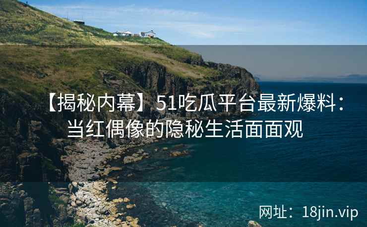 【揭秘内幕】51吃瓜平台最新爆料：当红偶像的隐秘生活面面观