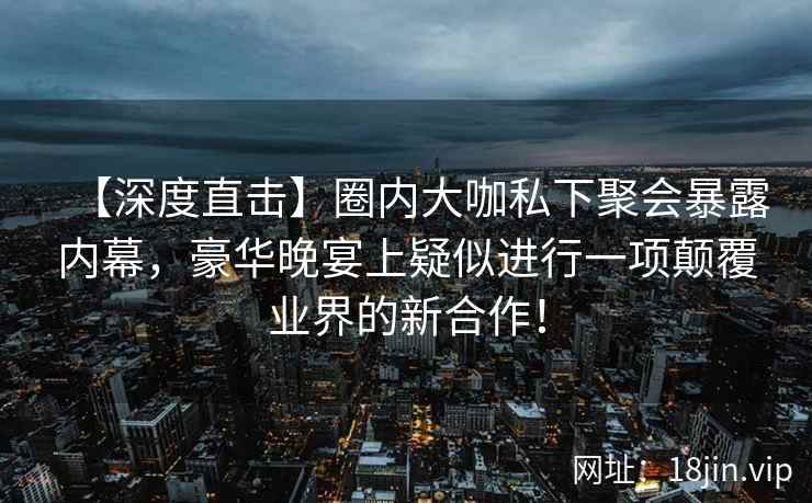 【深度直击】圈内大咖私下聚会暴露内幕，豪华晚宴上疑似进行一项颠覆业界的新合作！