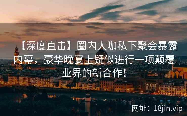 【深度直击】圈内大咖私下聚会暴露内幕，豪华晚宴上疑似进行一项颠覆业界的新合作！