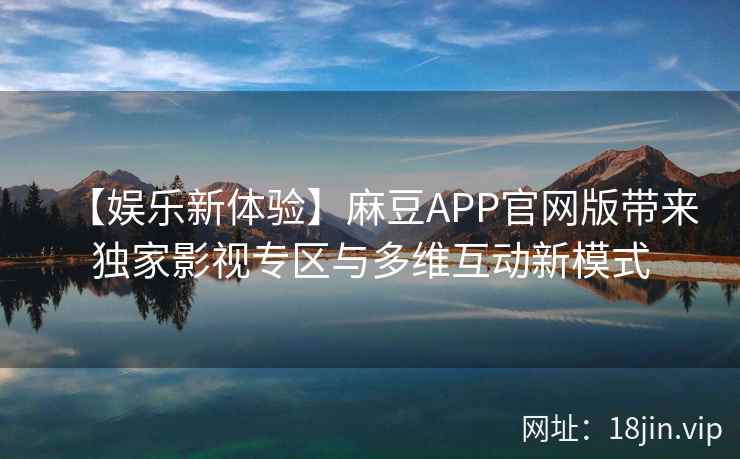 【娱乐新体验】麻豆APP官网版带来独家影视专区与多维互动新模式