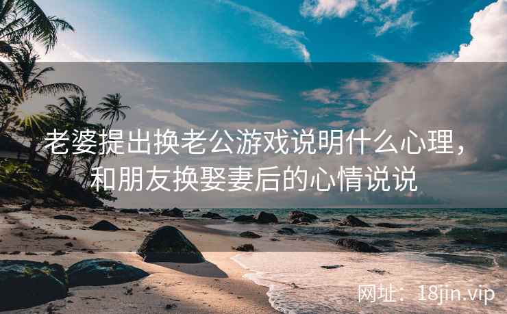 老婆提出换老公游戏说明什么心理，和朋友换娶妻后的心情说说