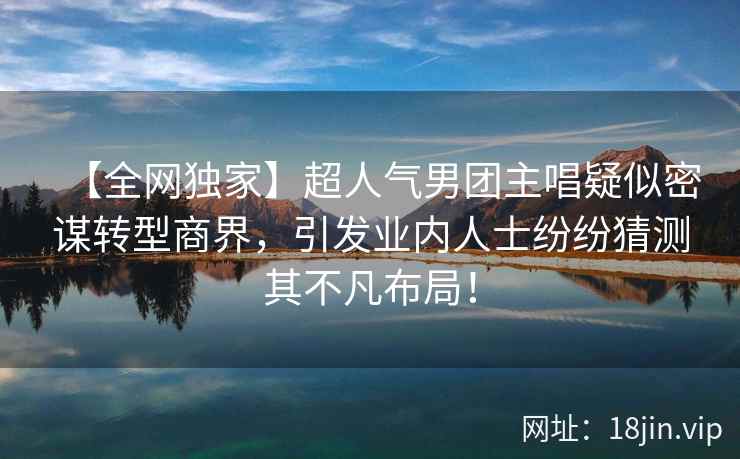 【全网独家】超人气男团主唱疑似密谋转型商界，引发业内人士纷纷猜测其不凡布局！