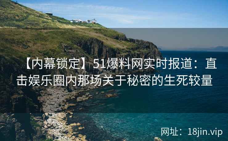 【内幕锁定】51爆料网实时报道：直击娱乐圈内那场关于秘密的生死较量