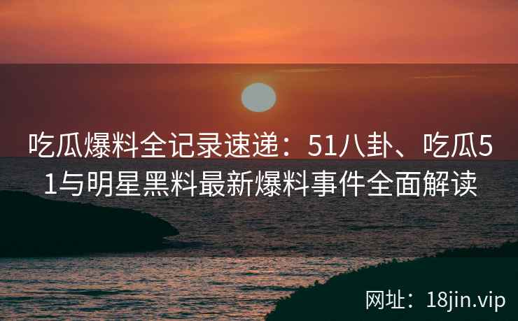 吃瓜爆料全记录速递：51八卦、吃瓜51与明星黑料最新爆料事件全面解读