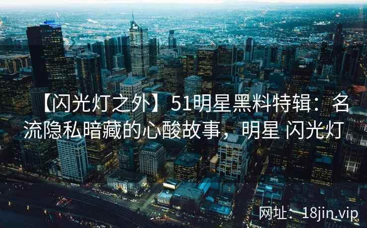 【闪光灯之外】51明星黑料特辑：名流隐私暗藏的心酸故事，明星 闪光灯