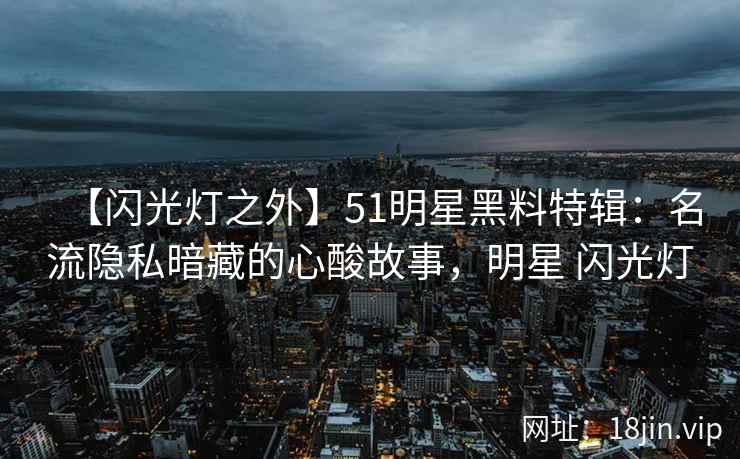 【闪光灯之外】51明星黑料特辑：名流隐私暗藏的心酸故事，明星 闪光灯