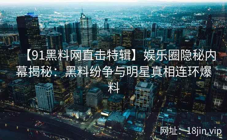 【91黑料网直击特辑】娱乐圈隐秘内幕揭秘：黑料纷争与明星真相连环爆料