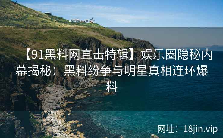 【91黑料网直击特辑】娱乐圈隐秘内幕揭秘：黑料纷争与明星真相连环爆料