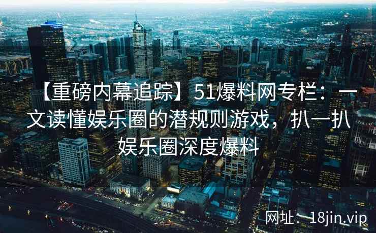 【重磅内幕追踪】51爆料网专栏：一文读懂娱乐圈的潜规则游戏，扒一扒娱乐圈深度爆料