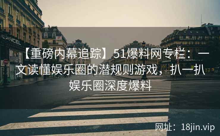 【重磅内幕追踪】51爆料网专栏：一文读懂娱乐圈的潜规则游戏，扒一扒娱乐圈深度爆料