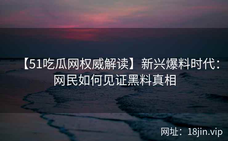 【51吃瓜网权威解读】新兴爆料时代：网民如何见证黑料真相