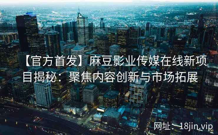 【官方首发】麻豆影业传媒在线新项目揭秘：聚焦内容创新与市场拓展