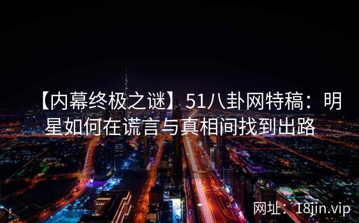 【内幕终极之谜】51八卦网特稿：明星如何在谎言与真相间找到出路