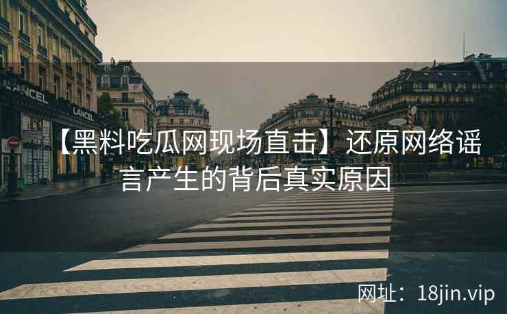 【黑料吃瓜网现场直击】还原网络谣言产生的背后真实原因
